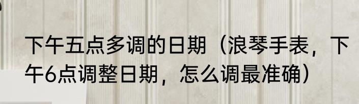 下午五点多调的日期（浪琴手表，下午6点调整日期，怎么调最准确）