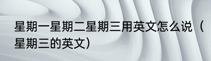 星期一星期二星期三用英文怎么说（星期三的英文）