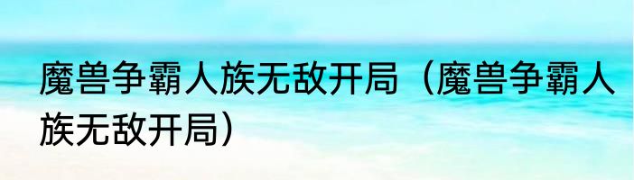 魔兽争霸人族无敌开局（魔兽争霸人族无敌开局）