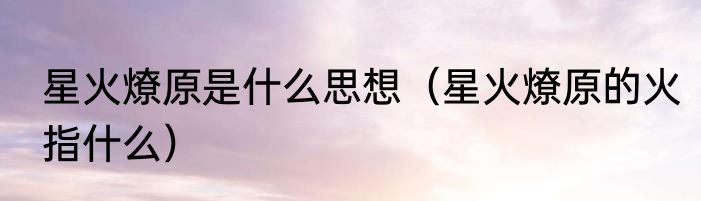 星火燎原是什么思想（星火燎原的火指什么）