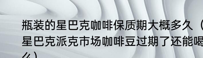 瓶装的星巴克咖啡保质期大概多久（星巴克派克市场咖啡豆过期了还能喝么）