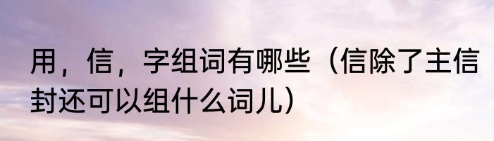 用，信，字组词有哪些（信除了主信封还可以组什么词儿）