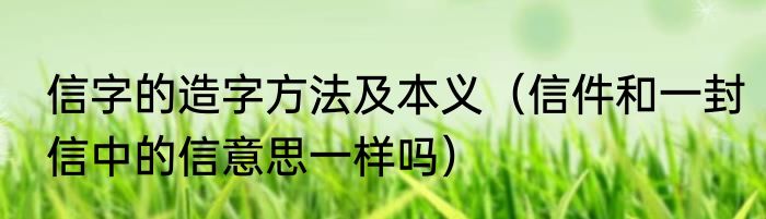信字的造字方法及本义（信件和一封信中的信意思一样吗）