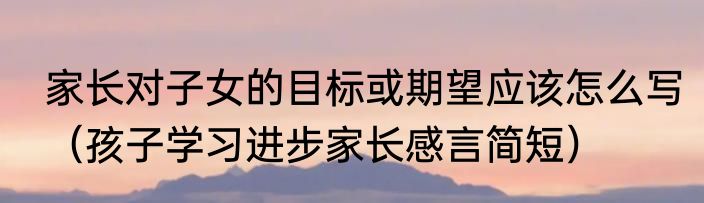 家长对子女的目标或期望应该怎么写（孩子学习进步家长感言简短）