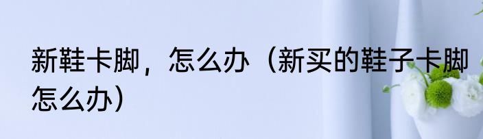 新鞋卡脚，怎么办（新买的鞋子卡脚怎么办）