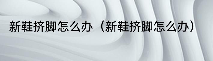 新鞋挤脚怎么办（新鞋挤脚怎么办）