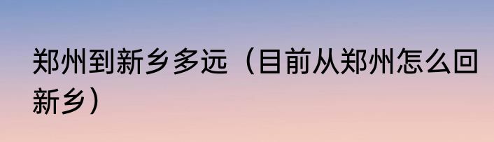 郑州到新乡多远（目前从郑州怎么回新乡）