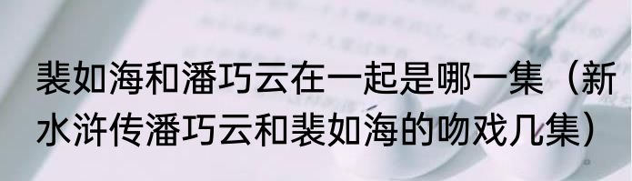 裴如海和潘巧云在一起是哪一集（新水浒传潘巧云和裴如海的吻戏几集）