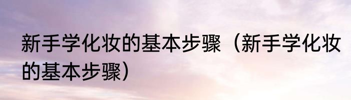新手学化妆的基本步骤（新手学化妆的基本步骤）