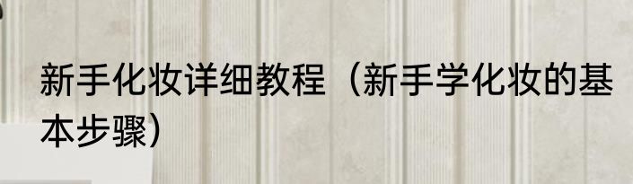 新手化妆详细教程（新手学化妆的基本步骤）