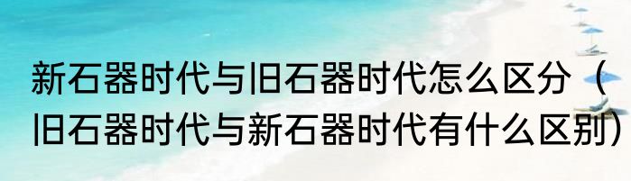 新石器时代与旧石器时代怎么区分（旧石器时代与新石器时代有什么区别）