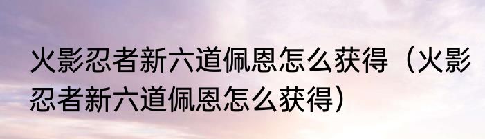 火影忍者新六道佩恩怎么获得（火影忍者新六道佩恩怎么获得）