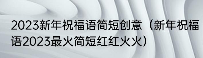 2023新年祝福语简短创意（新年祝福语2023最火简短红红火火）
