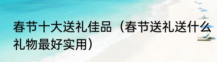 春节十大送礼佳品（春节送礼送什么礼物最好实用）
