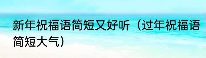 新年祝福语简短又好听（过年祝福语简短大气）