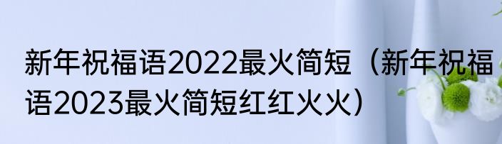 新年祝福语2022最火简短（新年祝福语2023最火简短红红火火）