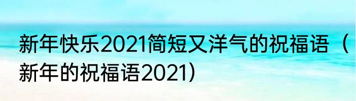 新年快乐2021简短又洋气的祝福语（新年的祝福语2021）