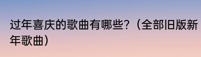 过年喜庆的歌曲有哪些?（全部旧版新年歌曲）