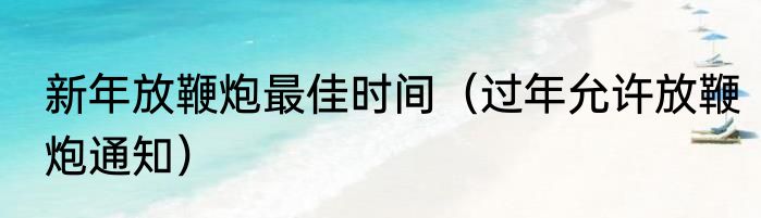 新年放鞭炮最佳时间（过年允许放鞭炮通知）