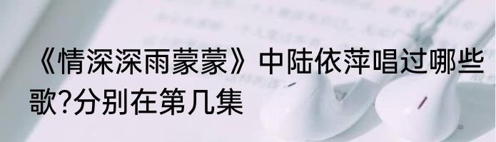 《情深深雨蒙蒙》中陆依萍唱过哪些歌?分别在第几集