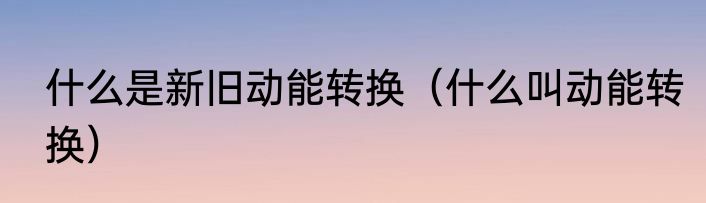 什么是新旧动能转换（什么叫动能转换）