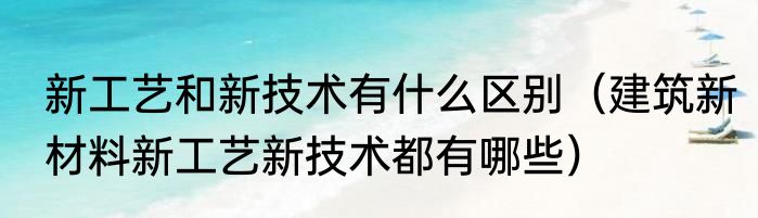 新工艺和新技术有什么区别（建筑新材料新工艺新技术都有哪些）