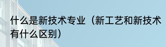 什么是新技术专业（新工艺和新技术有什么区别）