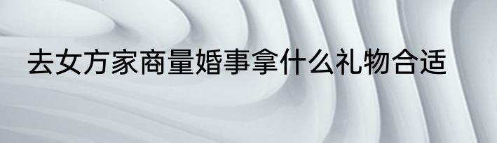 去女方家商量婚事拿什么礼物合适