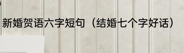 新婚贺语六字短句（结婚七个字好话）