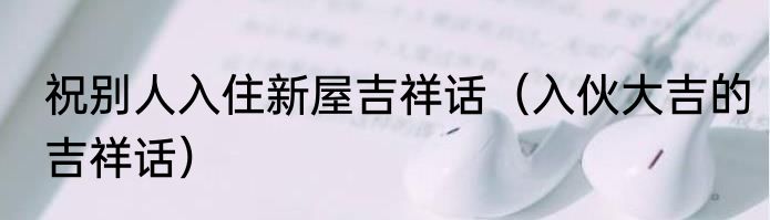 祝别人入住新屋吉祥话（入伙大吉的吉祥话）
