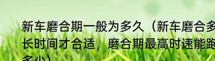 新车磨合期一般为多久（新车磨合多长时间才合适，磨合期最高时速能跑多少）