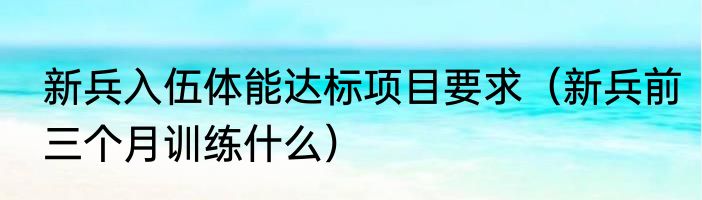 新兵入伍体能达标项目要求（新兵前三个月训练什么）