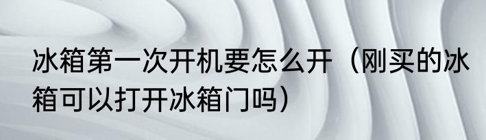 冰箱第一次开机要怎么开（刚买的冰箱可以打开冰箱门吗）
