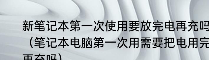 新笔记本第一次使用要放完电再充吗（笔记本电脑第一次用需要把电用完再充吗）
