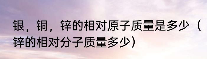 银，铜，锌的相对原子质量是多少（锌的相对分子质量多少）
