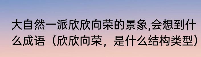 大自然一派欣欣向荣的景象,会想到什么成语（欣欣向荣，是什么结构类型）