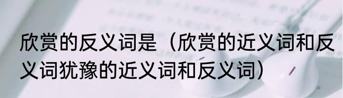 欣赏的反义词是（欣赏的近义词和反义词犹豫的近义词和反义词）