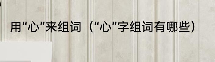用“心”来组词（“心”字组词有哪些）