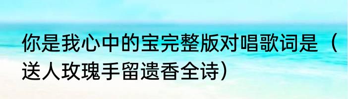 你是我心中的宝完整版对唱歌词是（送人玫瑰手留遗香全诗）