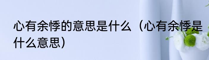 心有余悸的意思是什么（心有余悸是什么意思）