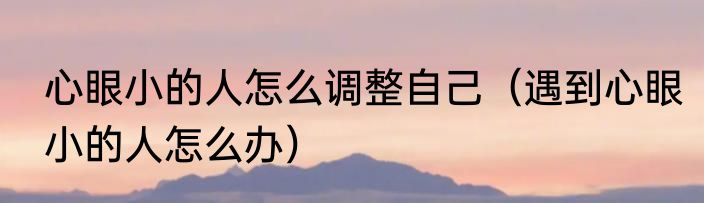心眼小的人怎么调整自己（遇到心眼小的人怎么办）