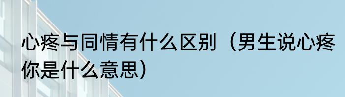 心疼与同情有什么区别（男生说心疼你是什么意思）