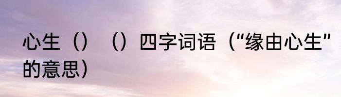 心生（）（）四字词语（“缘由心生”的意思）