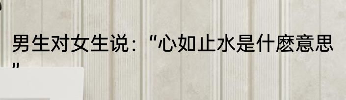 男生对女生说：“心如止水是什麽意思”