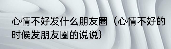 心情不好发什么朋友圈（心情不好的时候发朋友圈的说说）