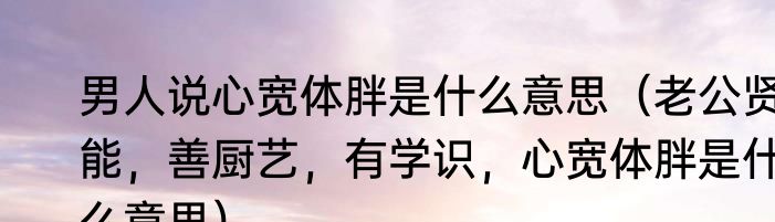 男人说心宽体胖是什么意思（老公贤能，善厨艺，有学识，心宽体胖是什么意思）