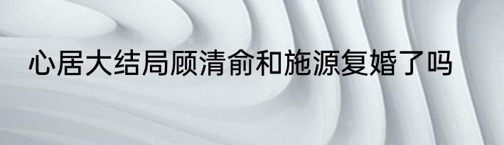 心居大结局顾清俞和施源复婚了吗