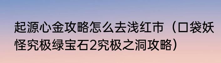 起源心金攻略怎么去浅红市（口袋妖怪究极绿宝石2究极之洞攻略）