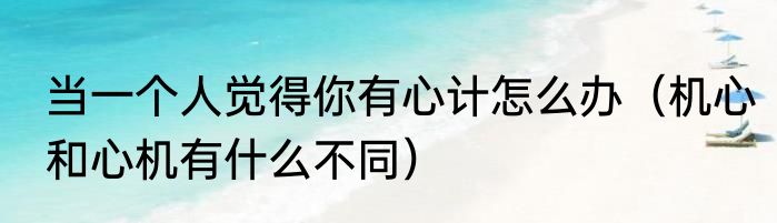 当一个人觉得你有心计怎么办（机心和心机有什么不同）