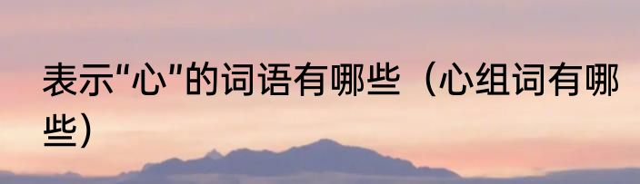 表示“心”的词语有哪些（心组词有哪些）